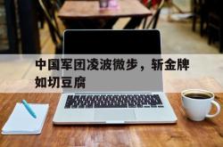 关于中国军团凌波微步，斩金牌如切豆腐的信息